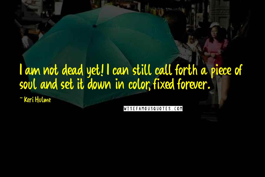 Keri Hulme Quotes: I am not dead yet! I can still call forth a piece of soul and set it down in color, fixed forever.