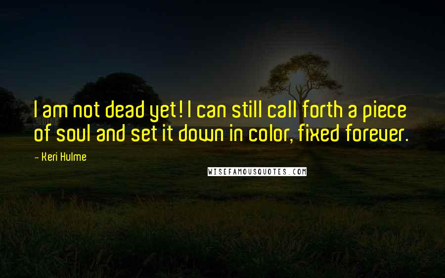 Keri Hulme Quotes: I am not dead yet! I can still call forth a piece of soul and set it down in color, fixed forever.