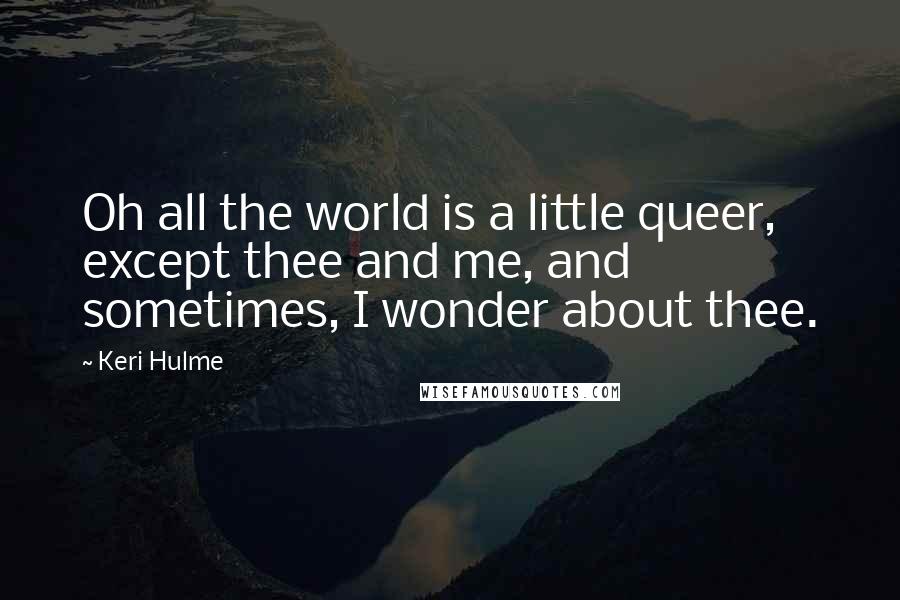 Keri Hulme Quotes: Oh all the world is a little queer, except thee and me, and sometimes, I wonder about thee.