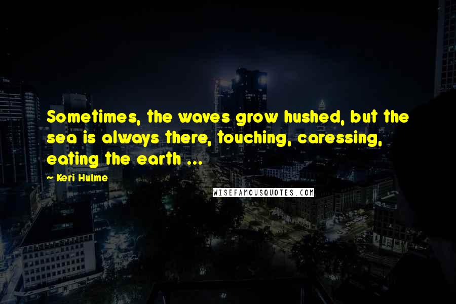 Keri Hulme Quotes: Sometimes, the waves grow hushed, but the sea is always there, touching, caressing, eating the earth ...