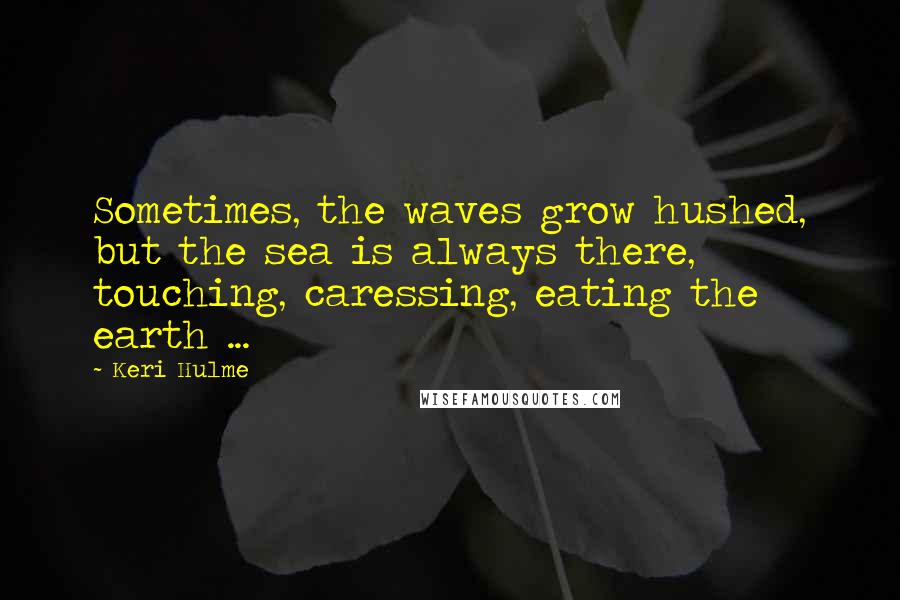 Keri Hulme Quotes: Sometimes, the waves grow hushed, but the sea is always there, touching, caressing, eating the earth ...