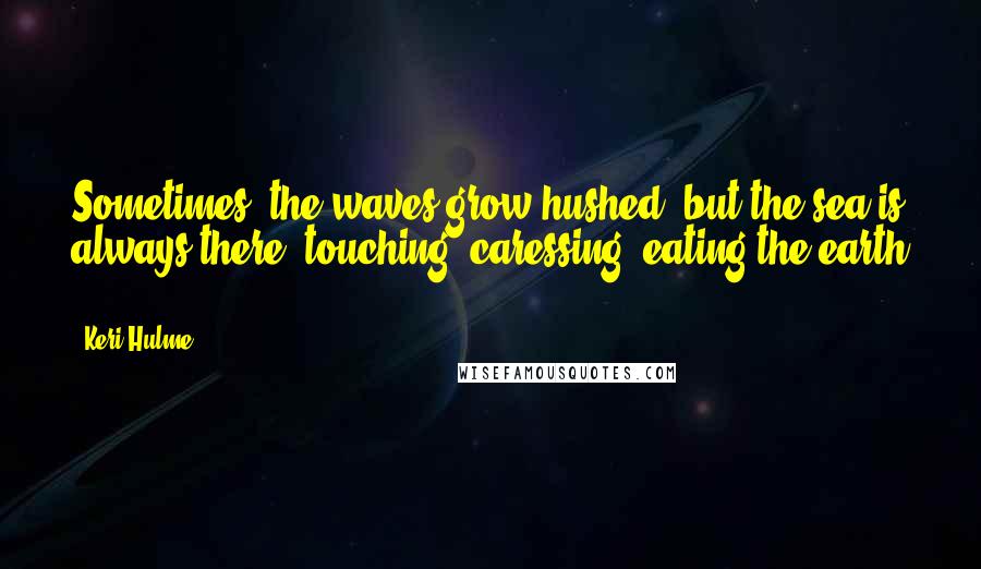 Keri Hulme Quotes: Sometimes, the waves grow hushed, but the sea is always there, touching, caressing, eating the earth ...