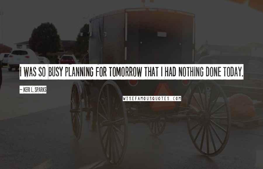 Keri L. Sparks Quotes: I was so busy planning for tomorrow that I had nothing done today.