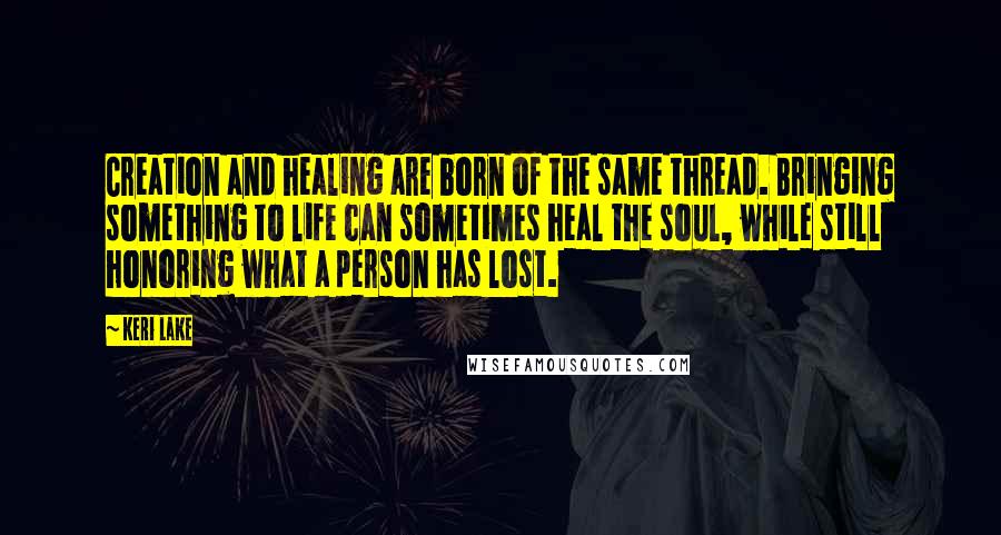 Keri Lake Quotes: Creation and healing are born of the same thread. Bringing something to life can sometimes heal the soul, while still honoring what a person has lost.