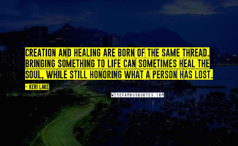 Keri Lake Quotes: Creation and healing are born of the same thread. Bringing something to life can sometimes heal the soul, while still honoring what a person has lost.