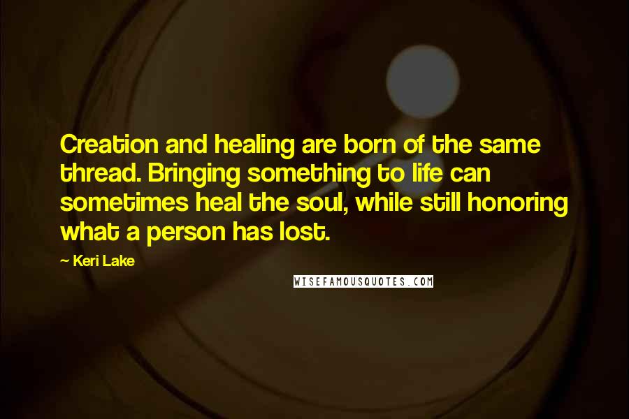 Keri Lake Quotes: Creation and healing are born of the same thread. Bringing something to life can sometimes heal the soul, while still honoring what a person has lost.