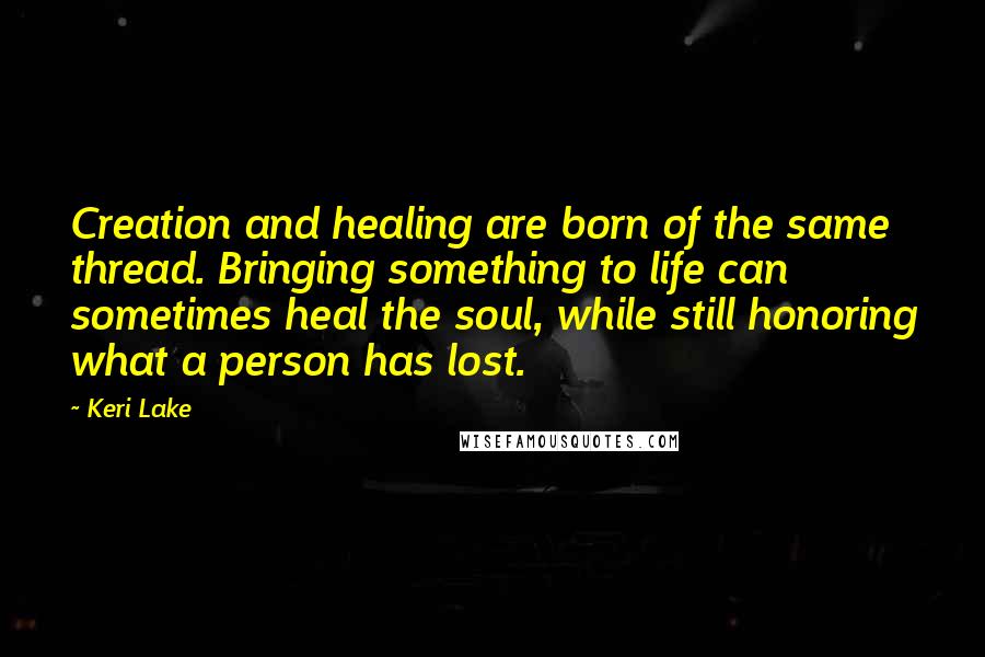 Keri Lake Quotes: Creation and healing are born of the same thread. Bringing something to life can sometimes heal the soul, while still honoring what a person has lost.