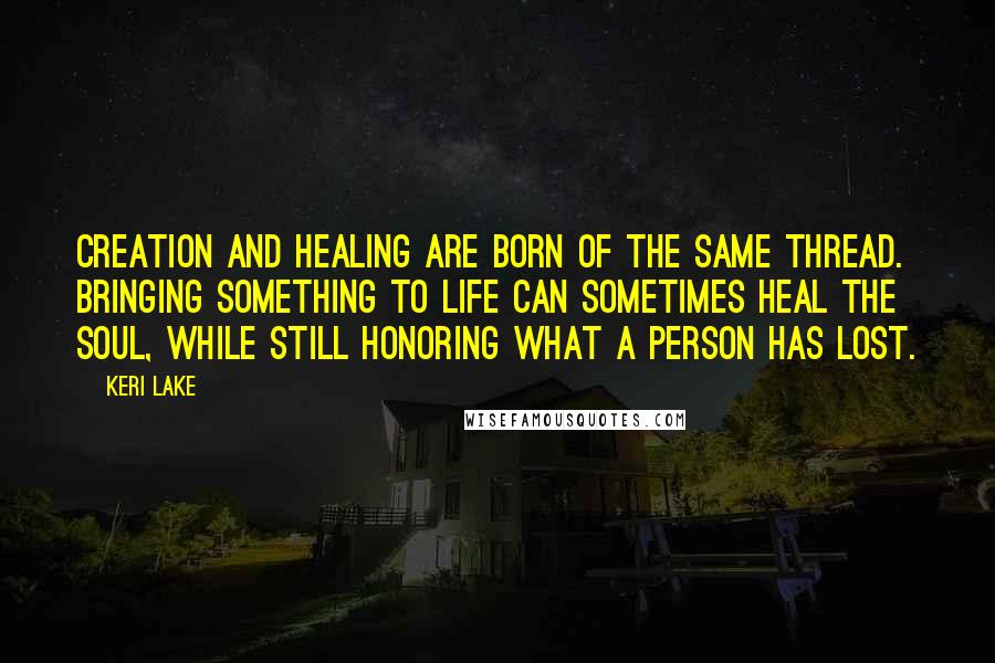 Keri Lake Quotes: Creation and healing are born of the same thread. Bringing something to life can sometimes heal the soul, while still honoring what a person has lost.