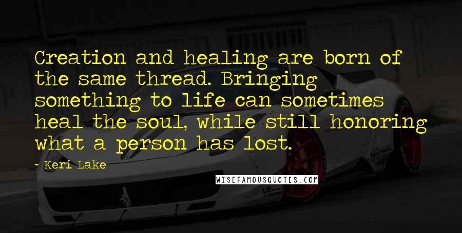 Keri Lake Quotes: Creation and healing are born of the same thread. Bringing something to life can sometimes heal the soul, while still honoring what a person has lost.