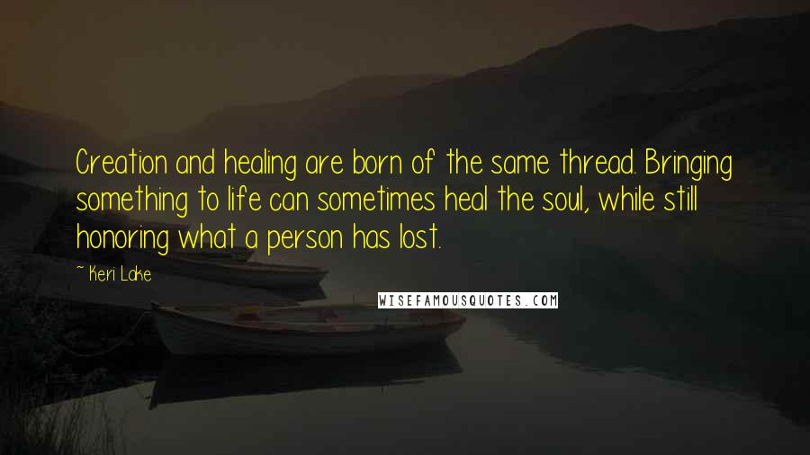 Keri Lake Quotes: Creation and healing are born of the same thread. Bringing something to life can sometimes heal the soul, while still honoring what a person has lost.