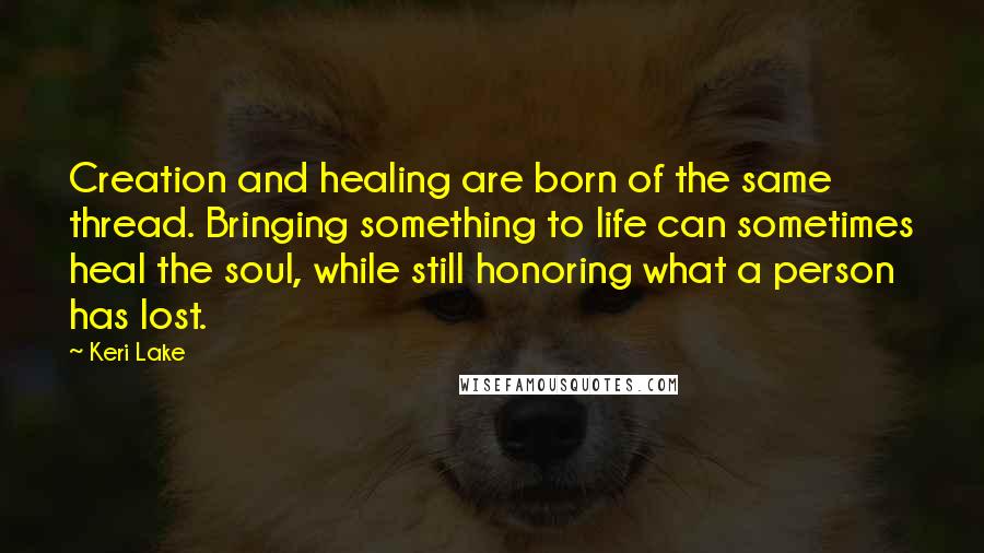 Keri Lake Quotes: Creation and healing are born of the same thread. Bringing something to life can sometimes heal the soul, while still honoring what a person has lost.