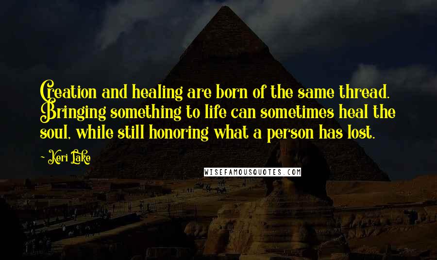 Keri Lake Quotes: Creation and healing are born of the same thread. Bringing something to life can sometimes heal the soul, while still honoring what a person has lost.