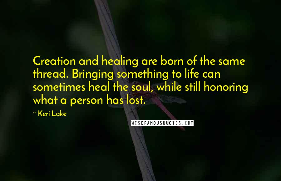 Keri Lake Quotes: Creation and healing are born of the same thread. Bringing something to life can sometimes heal the soul, while still honoring what a person has lost.
