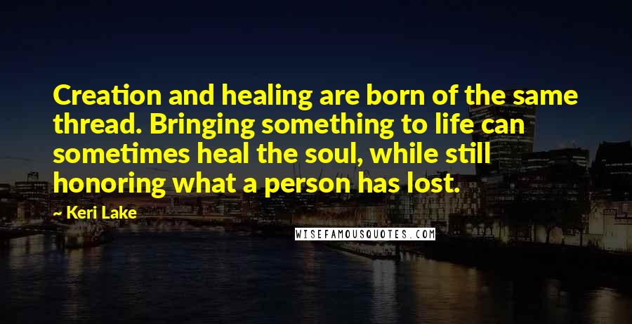 Keri Lake Quotes: Creation and healing are born of the same thread. Bringing something to life can sometimes heal the soul, while still honoring what a person has lost.