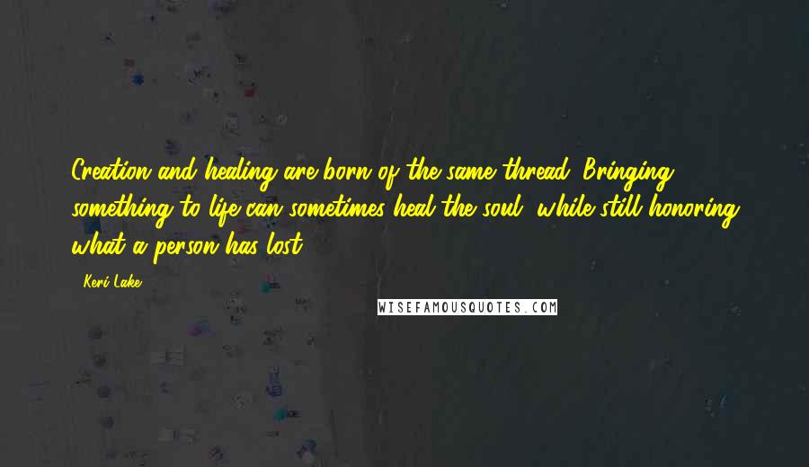 Keri Lake Quotes: Creation and healing are born of the same thread. Bringing something to life can sometimes heal the soul, while still honoring what a person has lost.