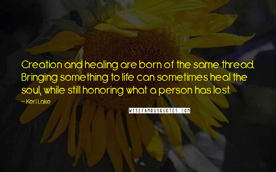 Keri Lake Quotes: Creation and healing are born of the same thread. Bringing something to life can sometimes heal the soul, while still honoring what a person has lost.