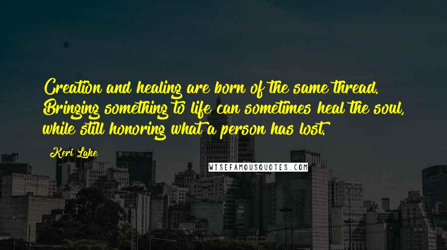 Keri Lake Quotes: Creation and healing are born of the same thread. Bringing something to life can sometimes heal the soul, while still honoring what a person has lost.