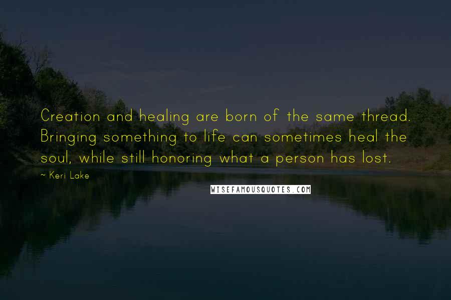 Keri Lake Quotes: Creation and healing are born of the same thread. Bringing something to life can sometimes heal the soul, while still honoring what a person has lost.