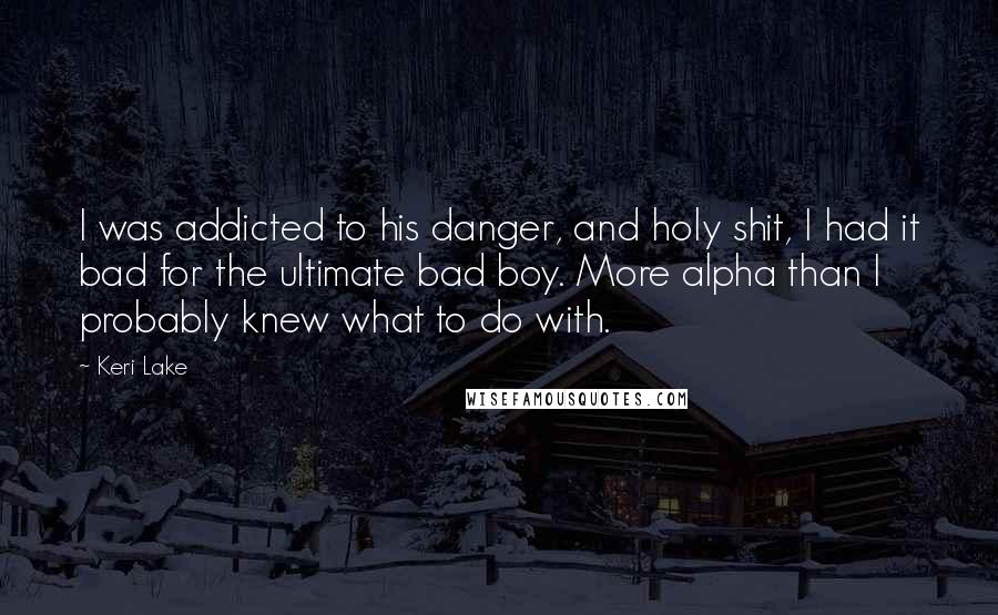 Keri Lake Quotes: I was addicted to his danger, and holy shit, I had it bad for the ultimate bad boy. More alpha than I probably knew what to do with.