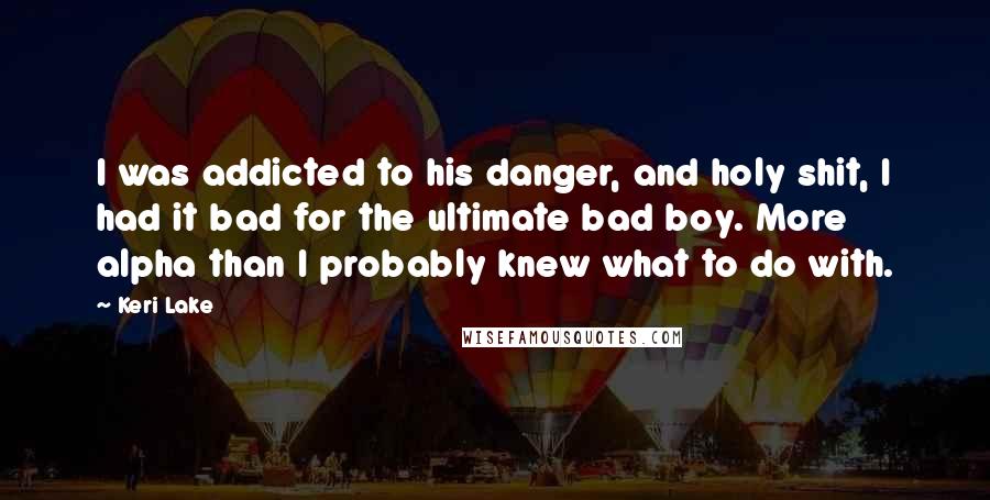 Keri Lake Quotes: I was addicted to his danger, and holy shit, I had it bad for the ultimate bad boy. More alpha than I probably knew what to do with.