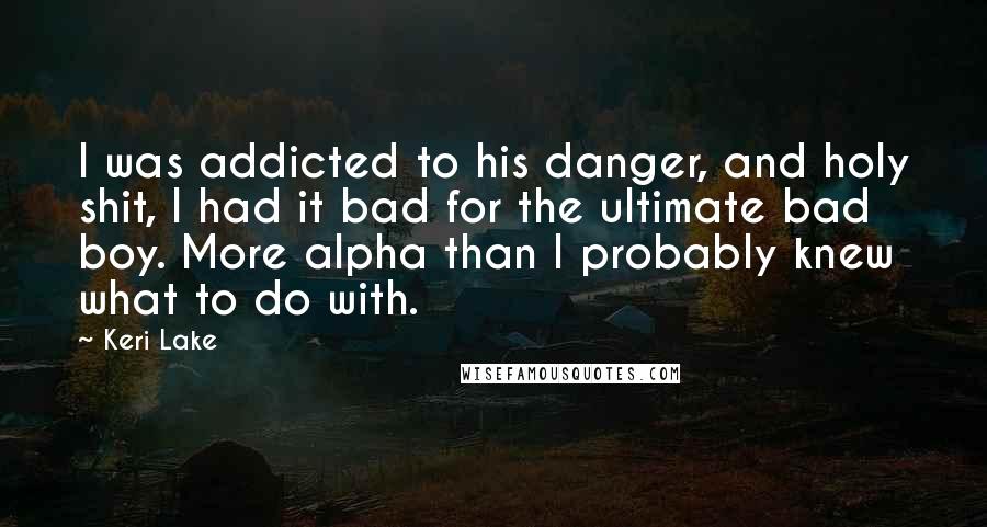 Keri Lake Quotes: I was addicted to his danger, and holy shit, I had it bad for the ultimate bad boy. More alpha than I probably knew what to do with.