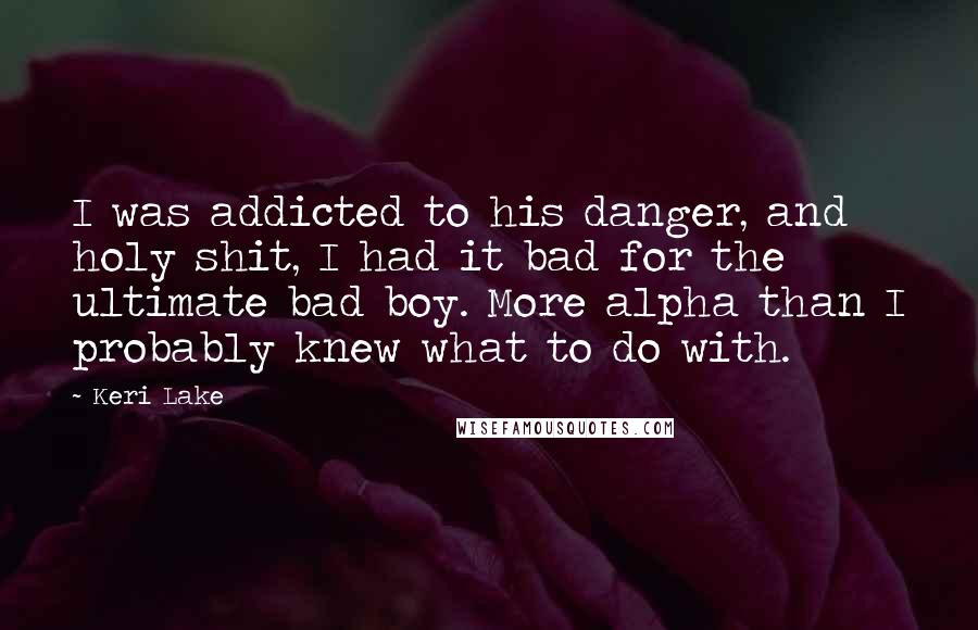 Keri Lake Quotes: I was addicted to his danger, and holy shit, I had it bad for the ultimate bad boy. More alpha than I probably knew what to do with.