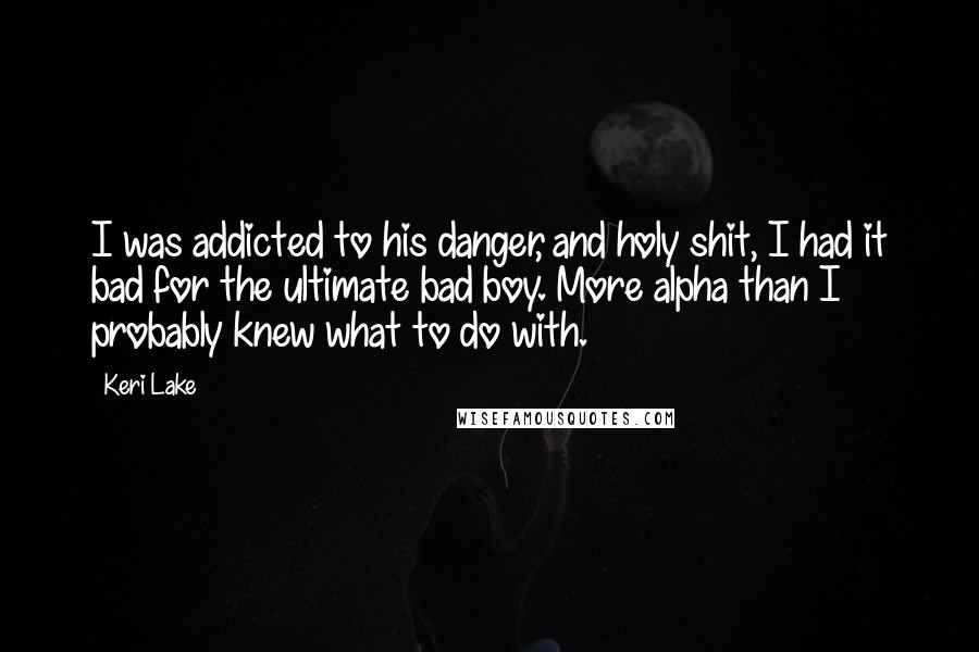 Keri Lake Quotes: I was addicted to his danger, and holy shit, I had it bad for the ultimate bad boy. More alpha than I probably knew what to do with.