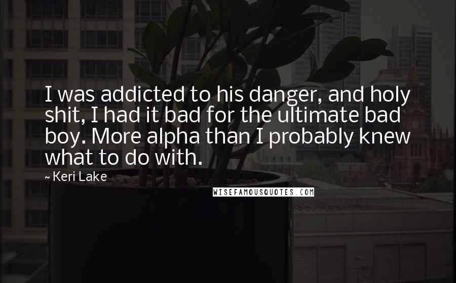 Keri Lake Quotes: I was addicted to his danger, and holy shit, I had it bad for the ultimate bad boy. More alpha than I probably knew what to do with.