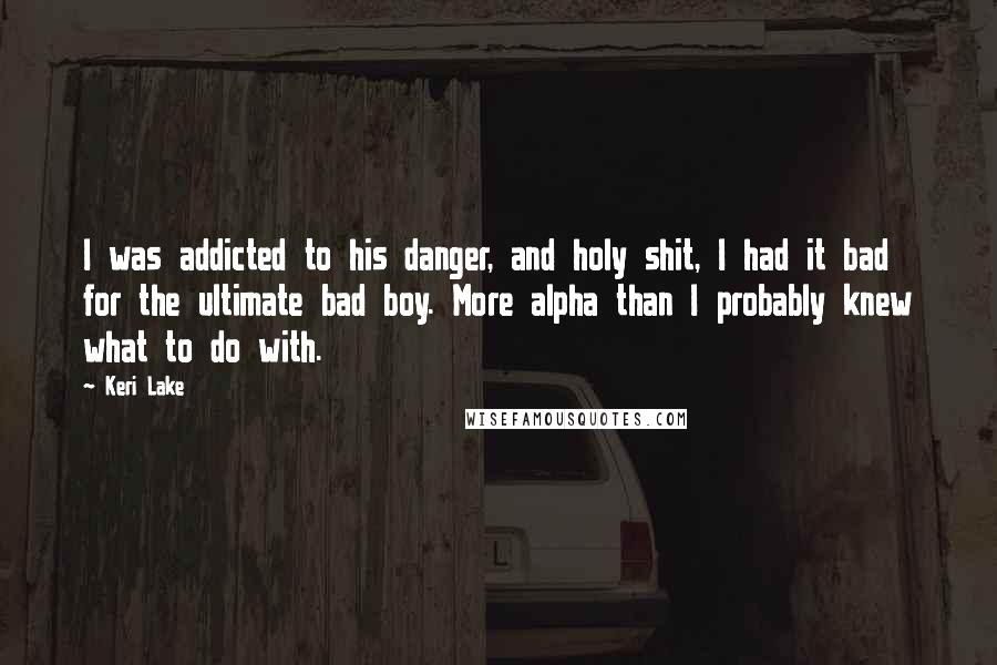 Keri Lake Quotes: I was addicted to his danger, and holy shit, I had it bad for the ultimate bad boy. More alpha than I probably knew what to do with.