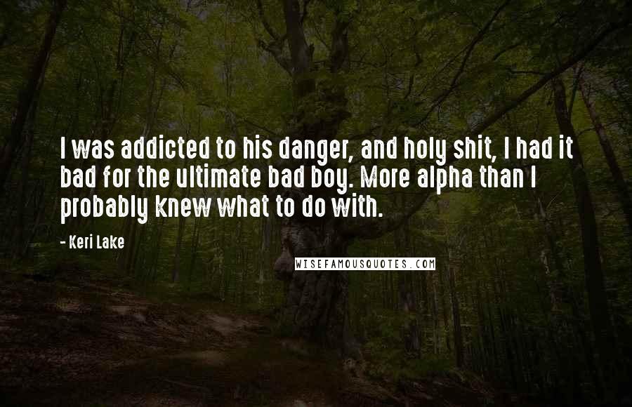 Keri Lake Quotes: I was addicted to his danger, and holy shit, I had it bad for the ultimate bad boy. More alpha than I probably knew what to do with.