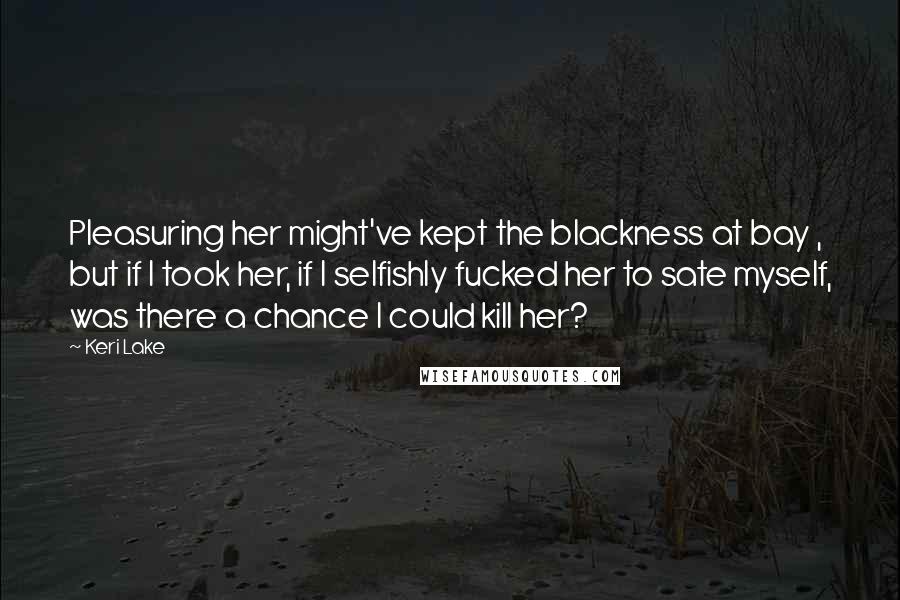 Keri Lake Quotes: Pleasuring her might've kept the blackness at bay , but if I took her, if I selfishly fucked her to sate myself, was there a chance I could kill her?