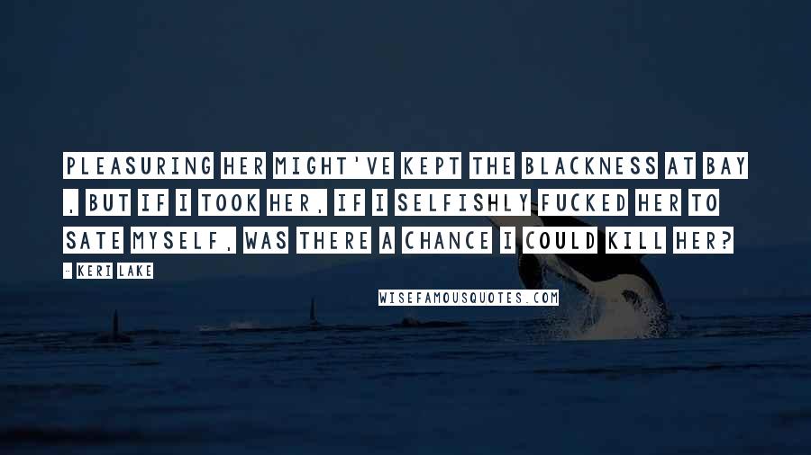 Keri Lake Quotes: Pleasuring her might've kept the blackness at bay , but if I took her, if I selfishly fucked her to sate myself, was there a chance I could kill her?