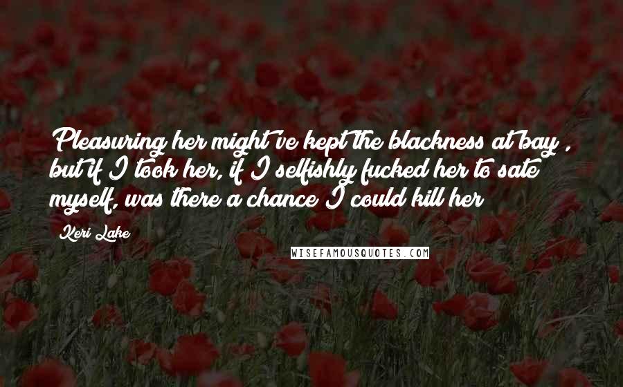 Keri Lake Quotes: Pleasuring her might've kept the blackness at bay , but if I took her, if I selfishly fucked her to sate myself, was there a chance I could kill her?