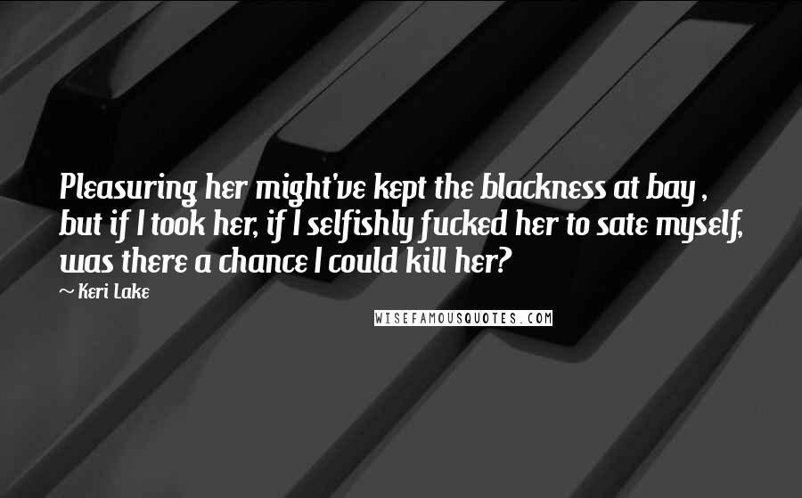 Keri Lake Quotes: Pleasuring her might've kept the blackness at bay , but if I took her, if I selfishly fucked her to sate myself, was there a chance I could kill her?