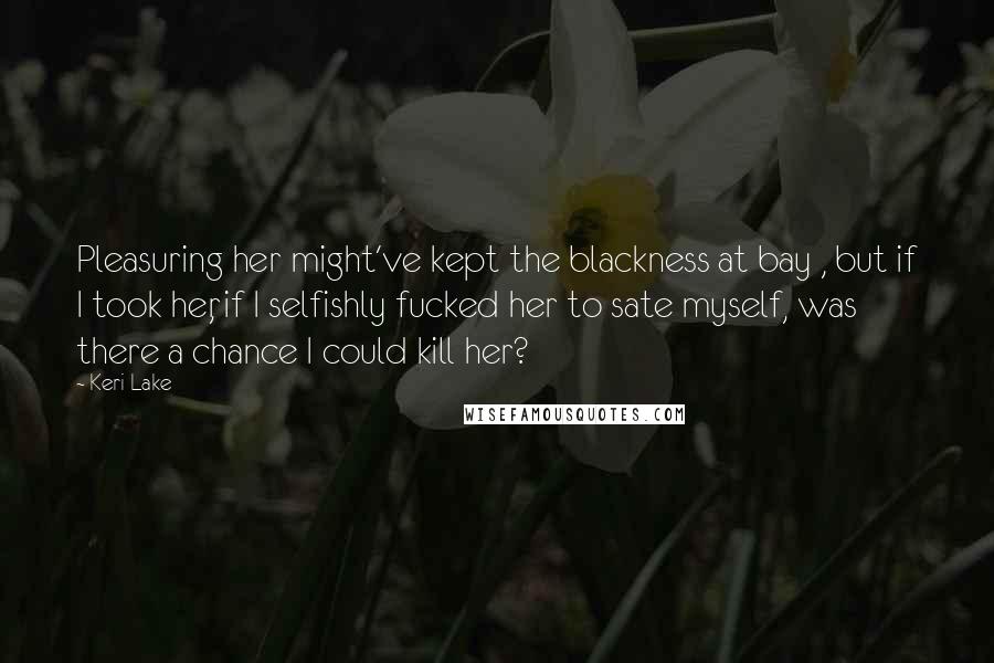 Keri Lake Quotes: Pleasuring her might've kept the blackness at bay , but if I took her, if I selfishly fucked her to sate myself, was there a chance I could kill her?