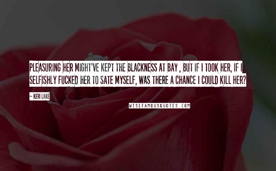 Keri Lake Quotes: Pleasuring her might've kept the blackness at bay , but if I took her, if I selfishly fucked her to sate myself, was there a chance I could kill her?