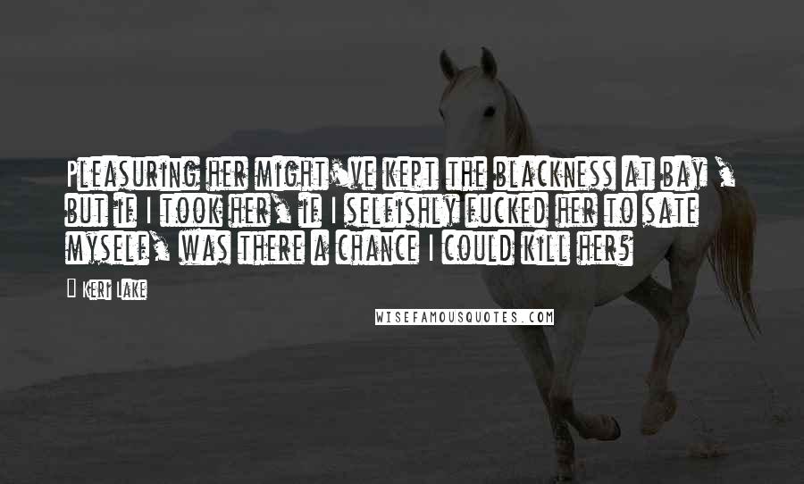 Keri Lake Quotes: Pleasuring her might've kept the blackness at bay , but if I took her, if I selfishly fucked her to sate myself, was there a chance I could kill her?