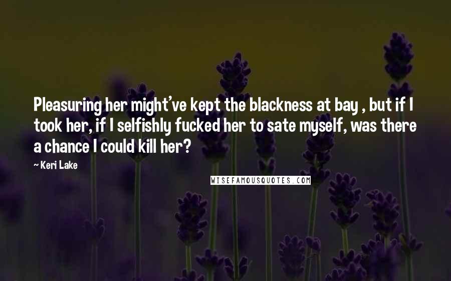 Keri Lake Quotes: Pleasuring her might've kept the blackness at bay , but if I took her, if I selfishly fucked her to sate myself, was there a chance I could kill her?