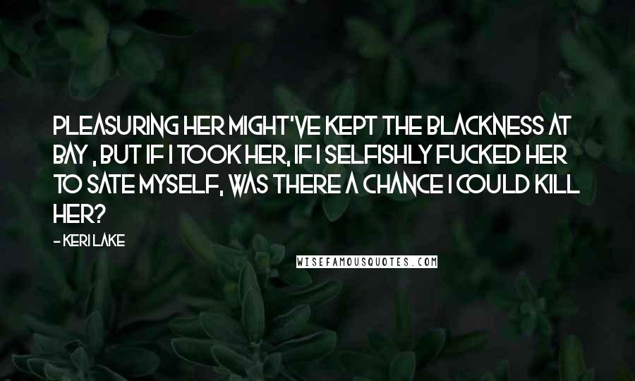 Keri Lake Quotes: Pleasuring her might've kept the blackness at bay , but if I took her, if I selfishly fucked her to sate myself, was there a chance I could kill her?