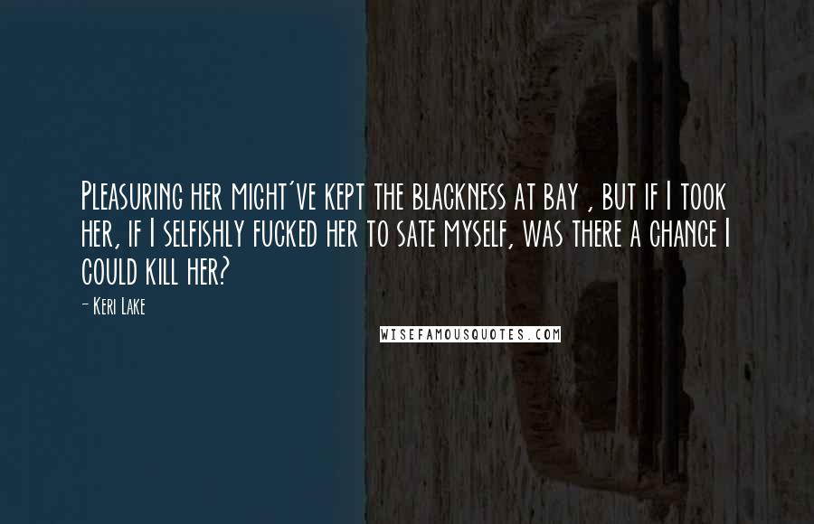 Keri Lake Quotes: Pleasuring her might've kept the blackness at bay , but if I took her, if I selfishly fucked her to sate myself, was there a chance I could kill her?