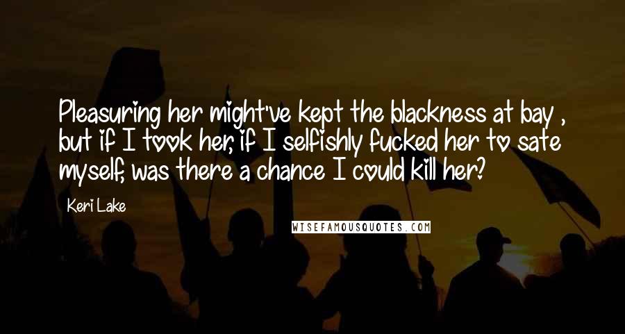 Keri Lake Quotes: Pleasuring her might've kept the blackness at bay , but if I took her, if I selfishly fucked her to sate myself, was there a chance I could kill her?