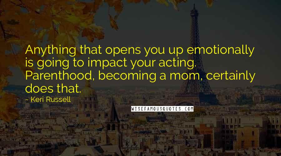 Keri Russell Quotes: Anything that opens you up emotionally is going to impact your acting. Parenthood, becoming a mom, certainly does that.