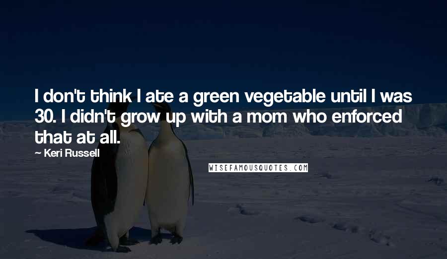 Keri Russell Quotes: I don't think I ate a green vegetable until I was 30. I didn't grow up with a mom who enforced that at all.