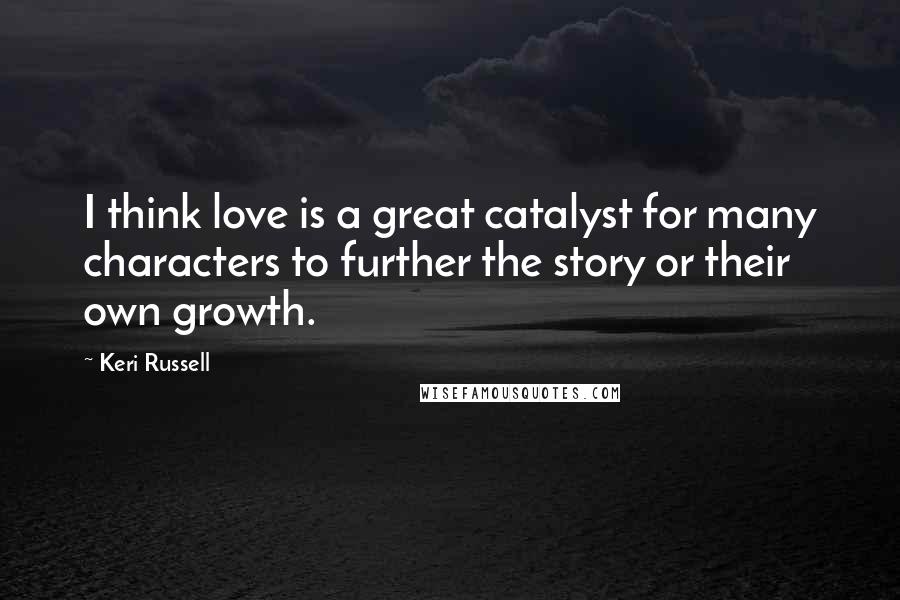 Keri Russell Quotes: I think love is a great catalyst for many characters to further the story or their own growth.