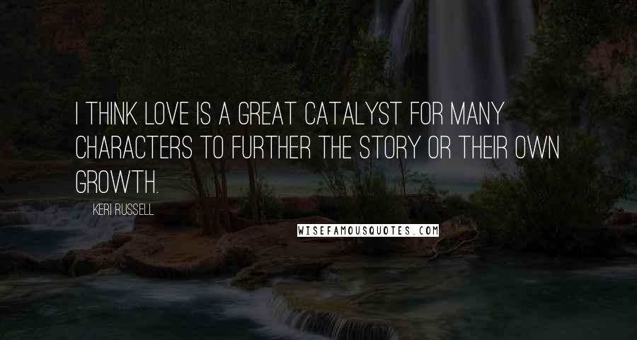 Keri Russell Quotes: I think love is a great catalyst for many characters to further the story or their own growth.