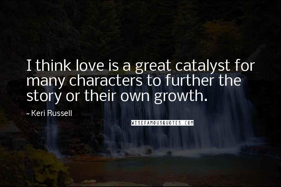 Keri Russell Quotes: I think love is a great catalyst for many characters to further the story or their own growth.