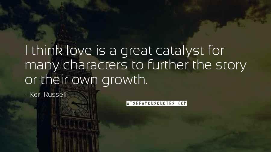 Keri Russell Quotes: I think love is a great catalyst for many characters to further the story or their own growth.