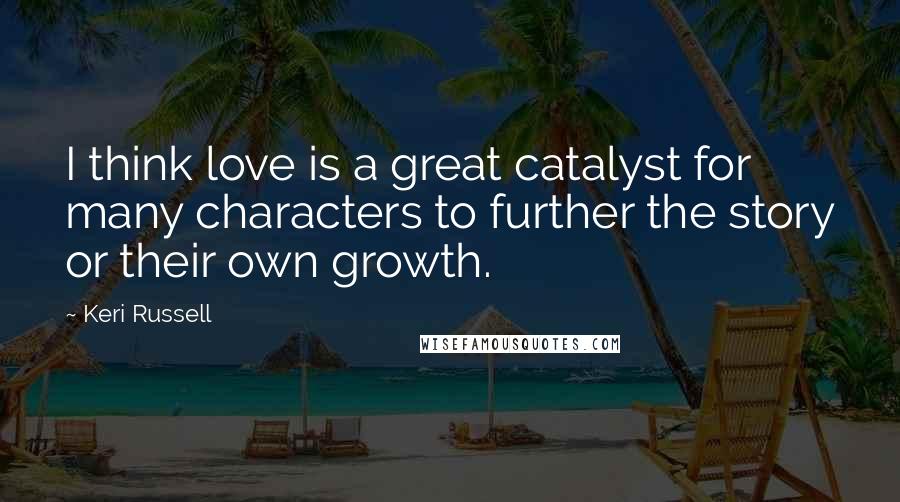 Keri Russell Quotes: I think love is a great catalyst for many characters to further the story or their own growth.