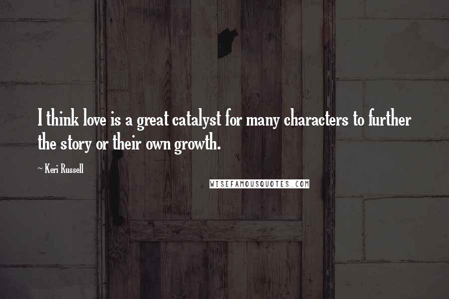 Keri Russell Quotes: I think love is a great catalyst for many characters to further the story or their own growth.