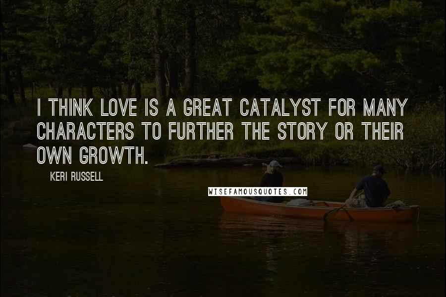 Keri Russell Quotes: I think love is a great catalyst for many characters to further the story or their own growth.